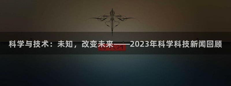 科学与技术：未知，改变未来——2023年科学科技新闻回顾