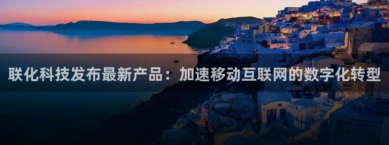 联化科技发布最新产品：加速移动互联网的数字化转型