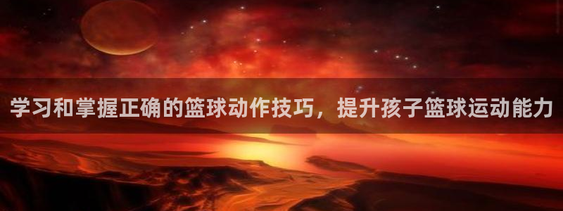 学习和掌握正确的篮球动作技巧，提升孩子篮球运动能力