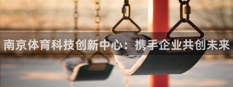 南京体育科技创新中心：携手企业共创未来